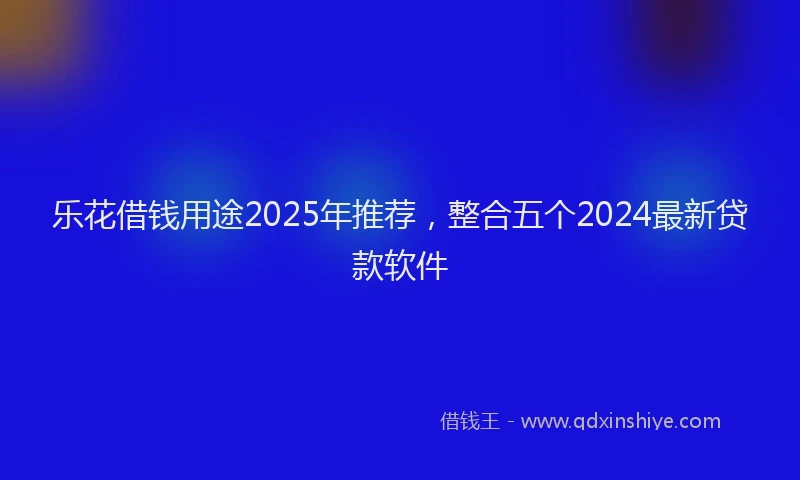 乐花借钱用途2025年推荐，整合五个2024最新贷款软件