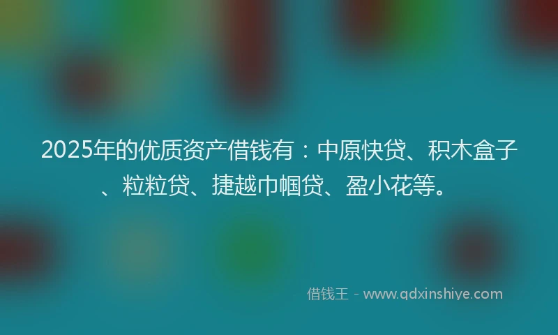 2025年的优质资产借钱有：中原快贷、积木盒子、粒粒贷、捷越巾帼贷、盈小花等。