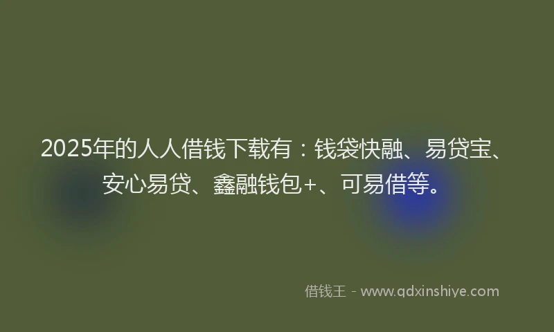 2025年的人人借钱下载有：钱袋快融、易贷宝、安心易贷、鑫融钱包+、可易借等。