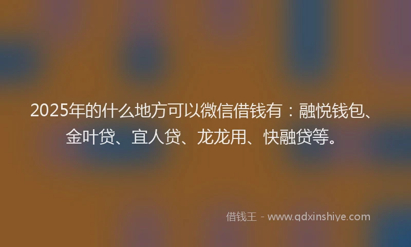 2025年的什么地方可以微信借钱有：融悦钱包、金叶贷、宜人贷、龙龙用、快融贷等。