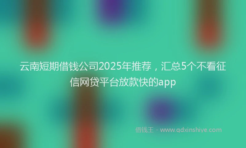 云南短期借钱公司2025年推荐，汇总5个不看征信网贷平台放款快的app