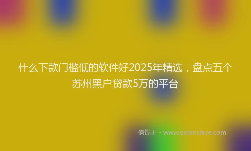 什么下款门槛低的软件好2025年精选，盘点五个苏州黑户贷款5万的平台
