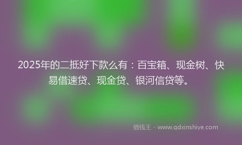 2025年的二抵好下款么有：百宝箱、现金树、快易借速贷、现金贷、银河信贷等。