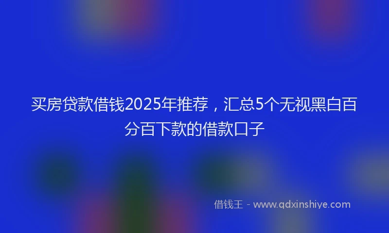 买房贷款借钱2025年推荐，汇总5个无视黑白百分百下款的借款口子