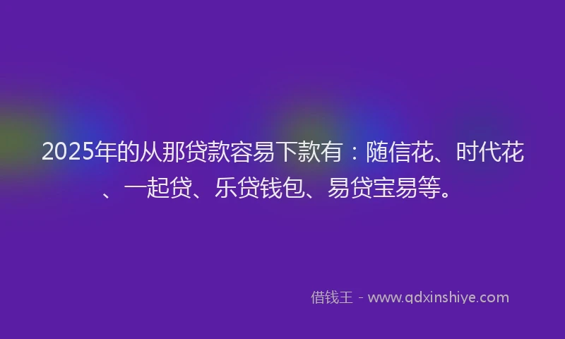 2025年的从那贷款容易下款有：随信花、时代花、一起贷、乐贷钱包、易贷宝易等。