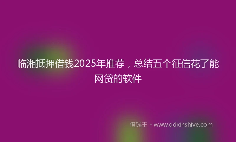临湘抵押借钱2025年推荐,总结五个征信花了能网贷的软件