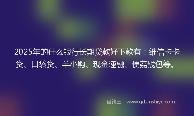 2025年的什么银行长期贷款好下款有:维信卡卡贷、口袋贷、羊小购、现金速融、便荔钱包等。