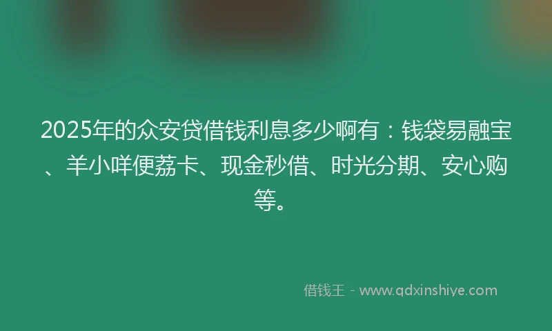 2025年的众安贷借钱利息多少啊有：钱袋易融宝、羊小咩便荔卡、现金秒借、时光分期、安心购等。