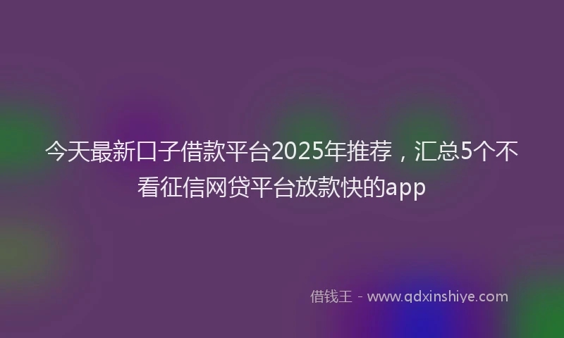 今天最新口子借款平台2025年推荐,汇总5个不看征信网贷平台放款快的app