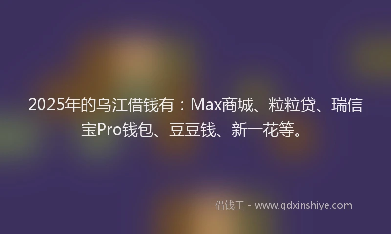 2025年的乌江借钱有：Max商城、粒粒贷、瑞信宝Pro钱包、豆豆钱、新一花等。