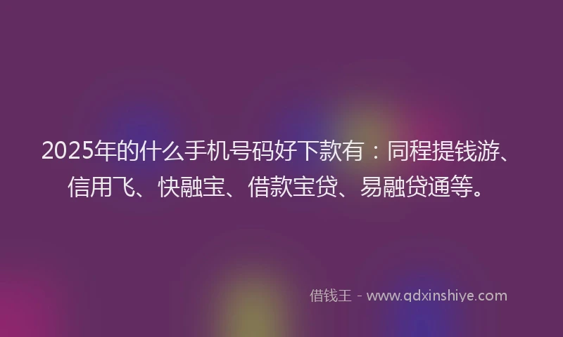 2025年的什么手机号码好下款有：同程提钱游、信用飞、快融宝、借款宝贷、易融贷通等。