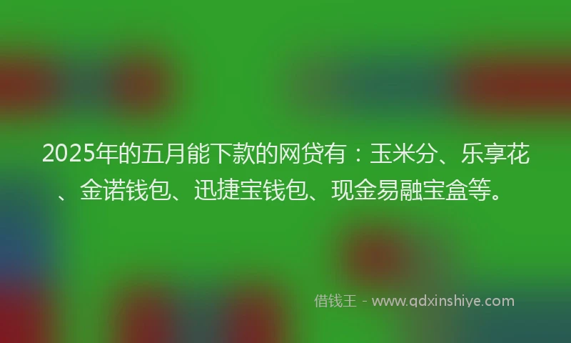 2025年的五月能下款的网贷有：玉米分、乐享花、金诺钱包、迅捷宝钱包、现金易融宝盒等。