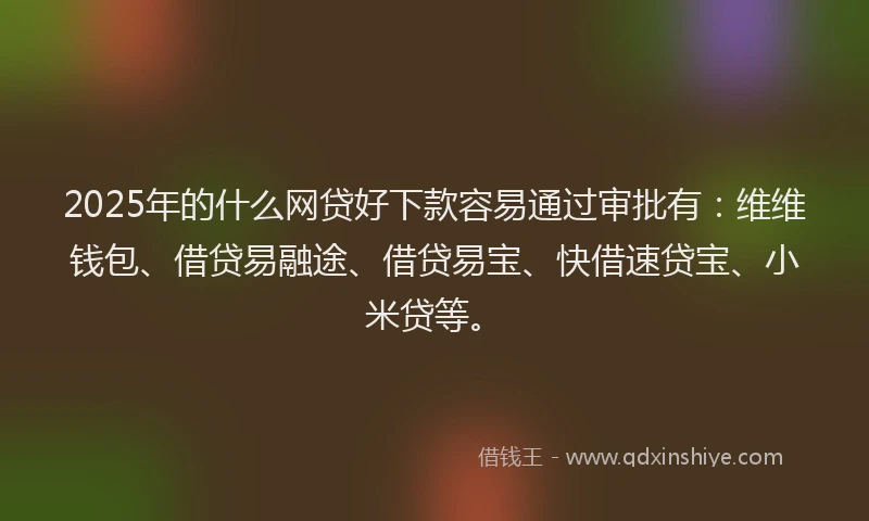 2025年的什么网贷好下款容易通过审批有：维维钱包、借贷易融途、借贷易宝、快借速贷宝、小米贷等。