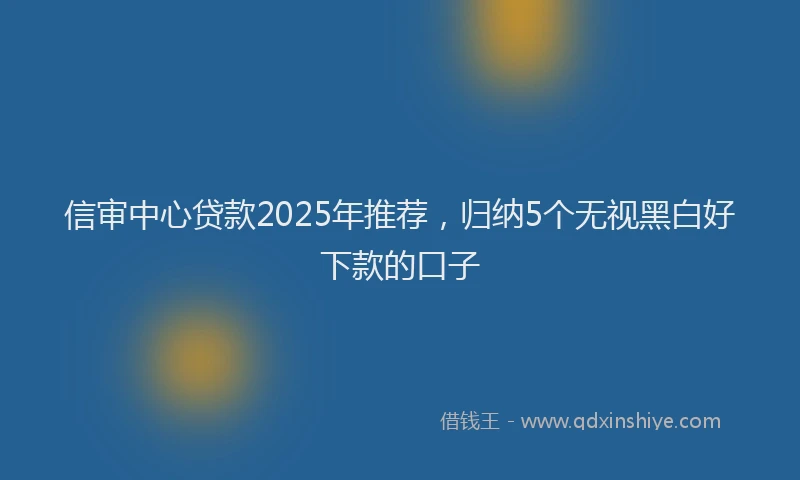 信审中心贷款2025年推荐，归纳5个无视黑白好下款的口子