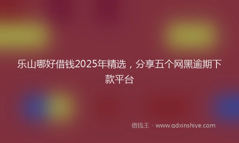 乐山哪好借钱2025年精选，分享五个网黑逾期下款平台