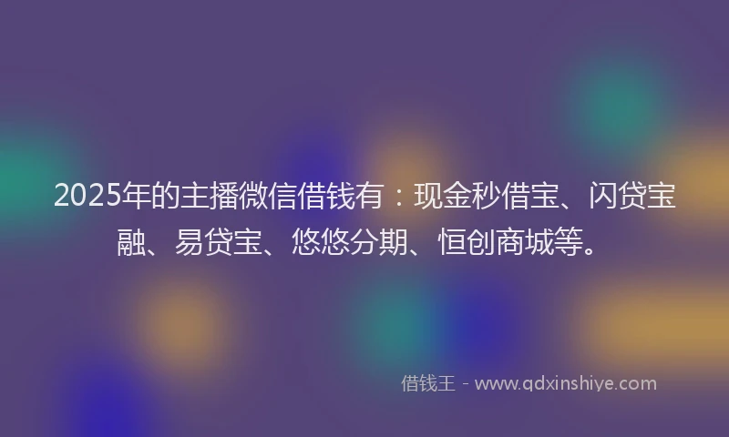 2025年的主播微信借钱有：现金秒借宝、闪贷宝融、易贷宝、悠悠分期、恒创商城等。