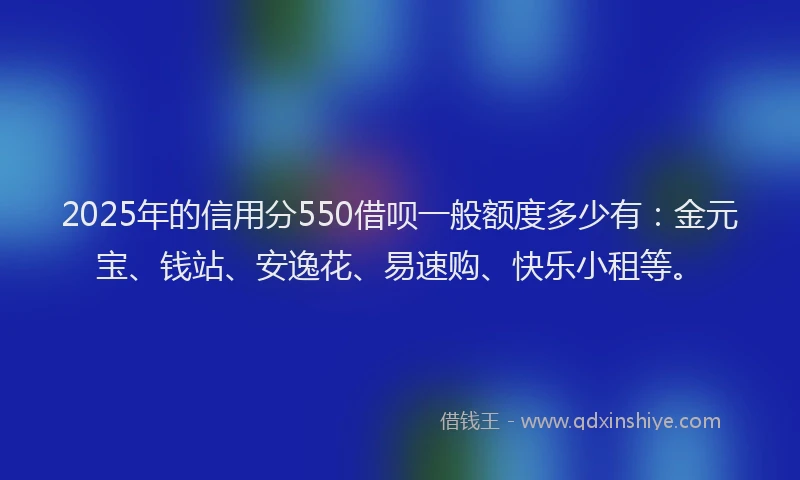 2025年的信用分550借呗一般额度多少有:金元宝、钱站、安逸花、易速购、快乐小租等。