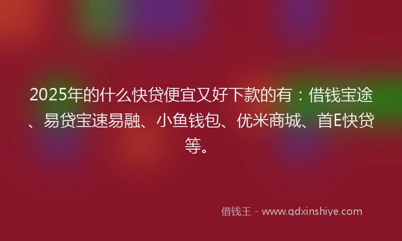 2025年的什么快贷便宜又好下款的有：借钱宝途、易贷宝速易融、小鱼钱包、优米商城、首E快贷等。