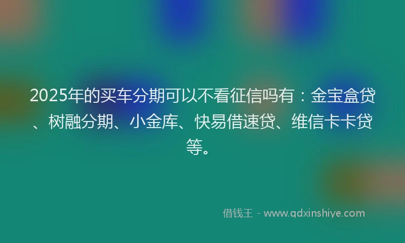 2025年的买车分期可以不看征信吗有：金宝盒贷、树融分期、小金库、快易借速贷、维信卡卡贷等。