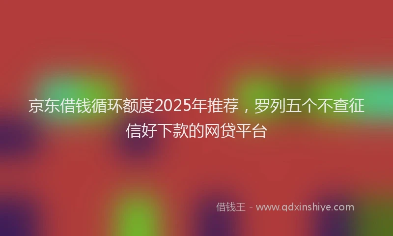 京东借钱循环额度2025年推荐，罗列五个不查征信好下款的网贷平台