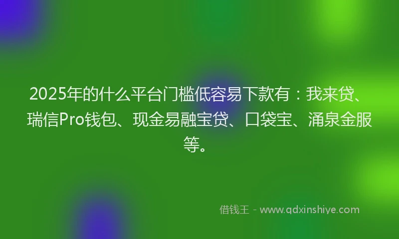 2025年的什么平台门槛低容易下款有：我来贷、瑞信Pro钱包、现金易融宝贷、口袋宝、涌泉金服等。