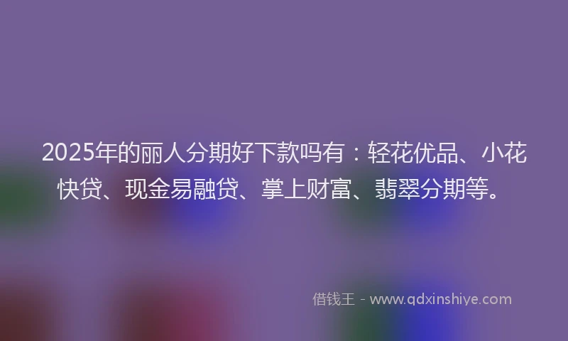 2025年的丽人分期好下款吗有：轻花优品、小花快贷、现金易融贷、掌上财富、翡翠分期等。