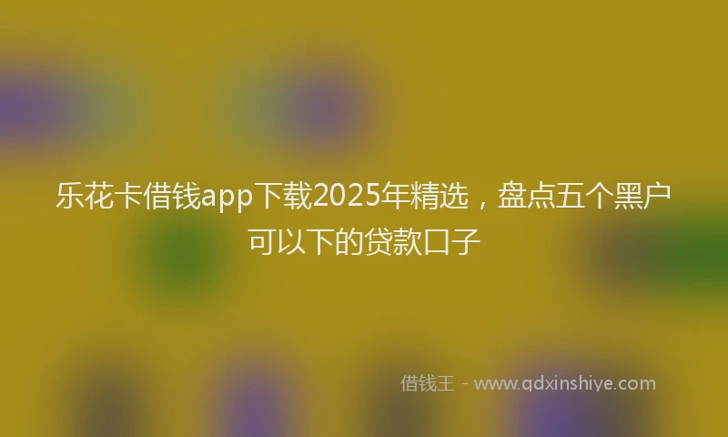 乐花卡借钱app下载2025年精选，盘点五个黑户可以下的贷款口子
