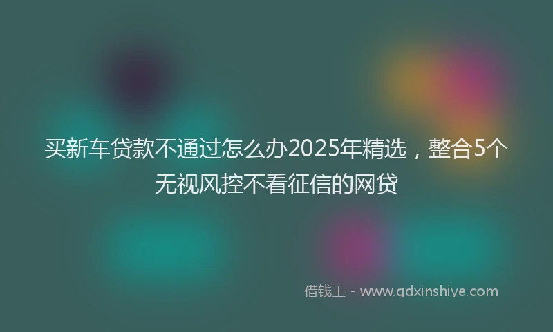 买新车贷款不通过怎么办2025年精选，整合5个无视风控不看征信的网贷