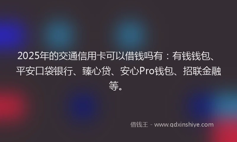 2025年的交通信用卡可以借钱吗有：有钱钱包、平安口袋银行、臻心贷、安心Pro钱包、招联金融等。