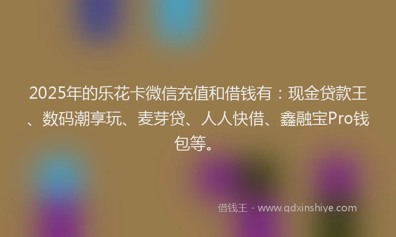 2025年的乐花卡微信充值和借钱有：现金贷款王、数码潮享玩、麦芽贷、人人快借、鑫融宝Pro钱包等。