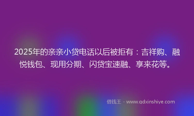 2025年的亲亲小贷电话以后被拒有：吉祥购、融悦钱包、现用分期、闪贷宝速融、享来花等。