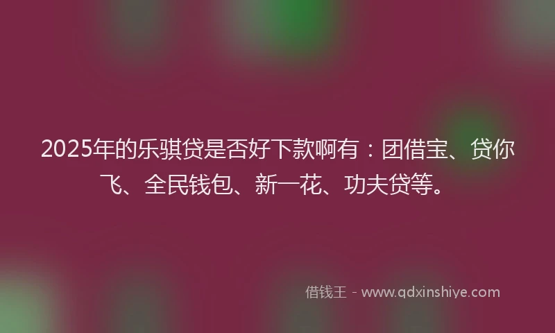 2025年的乐骐贷是否好下款啊有：团借宝、贷你飞、全民钱包、新一花、功夫贷等。