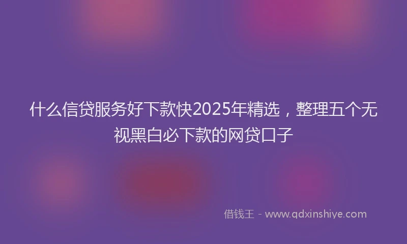什么信贷服务好下款快2025年精选，整理五个无视黑白必下款的网贷口子