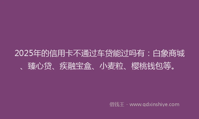 2025年的信用卡不通过车贷能过吗有：白象商城、臻心贷、疾融宝盒、小麦粒、樱桃钱包等。