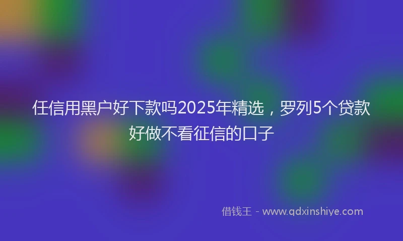 任信用黑户好下款吗2025年精选，罗列5个贷款好做不看征信的口子