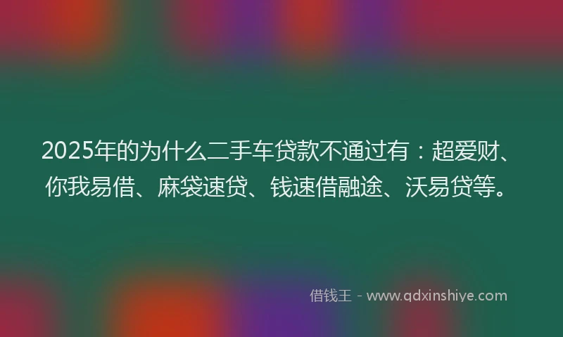 2025年的为什么二手车贷款不通过有：超爱财、你我易借、麻袋速贷、钱速借融途、沃易贷等。