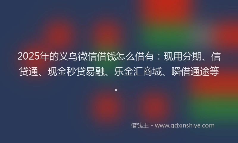 2025年的义乌微信借钱怎么借有：现用分期、信贷通、现金秒贷易融、乐金汇商城、瞬借通途等。