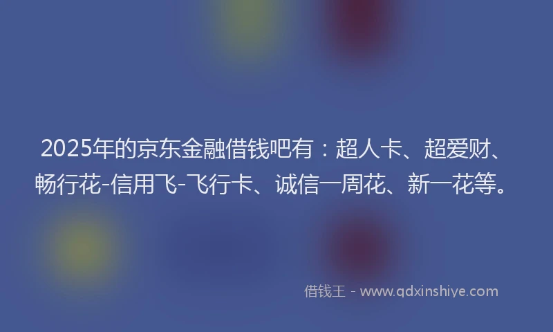 2025年的京东金融借钱吧有:超人卡、超爱财、畅行花-信用飞-飞行卡、诚信一周花、新一花等。
