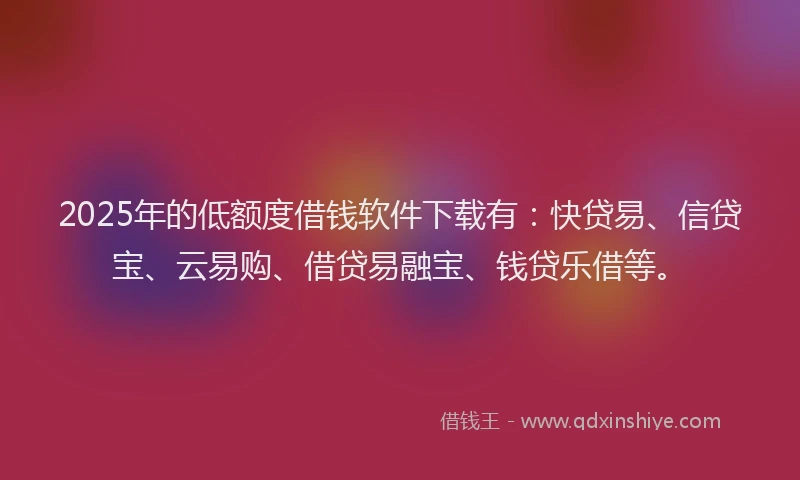 2025年的低额度借钱软件下载有:快贷易、信贷宝、云易购、借贷易融宝、钱贷乐借等。