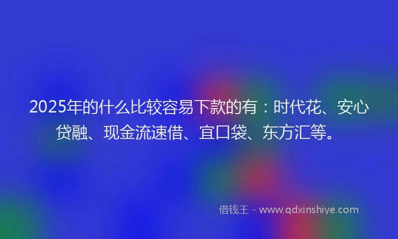 2025年的什么比较容易下款的有：时代花、安心贷融、现金流速借、宜口袋、东方汇等。