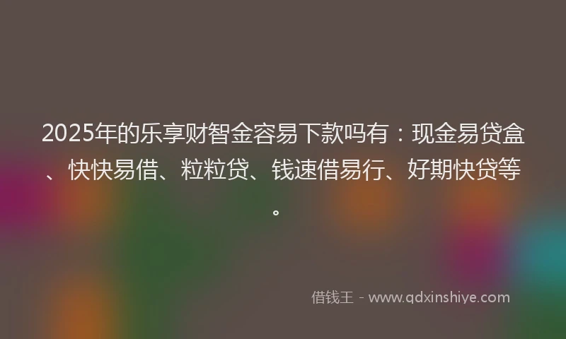 2025年的乐享财智金容易下款吗有：现金易贷盒、快快易借、粒粒贷、钱速借易行、好期快贷等。