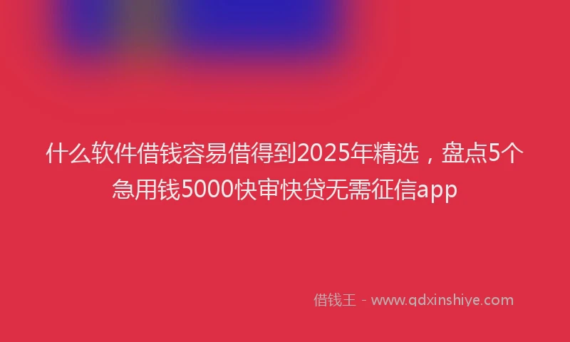 什么软件借钱容易借得到2025年精选,盘点5个急用钱5000快审快贷无需征信app