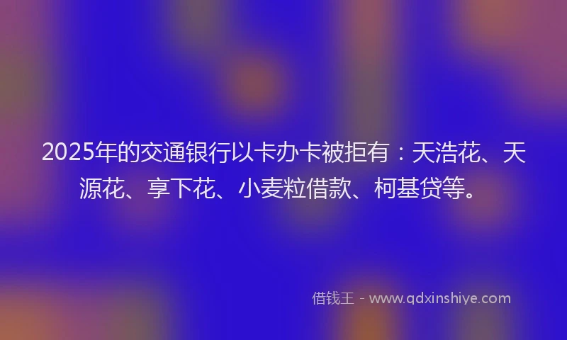 2025年的交通银行以卡办卡被拒有：天浩花、天源花、享下花、小麦粒借款、柯基贷等。