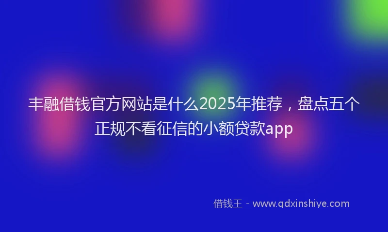 丰融借钱官方网站是什么2025年推荐，盘点五个正规不看征信的小额贷款app