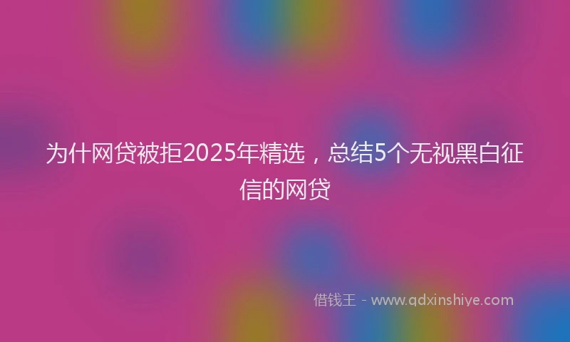 为什网贷被拒2025年精选，总结5个无视黑白征信的网贷