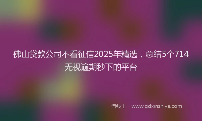 佛山贷款公司不看征信2025年精选，总结5个714无视逾期秒下的平台