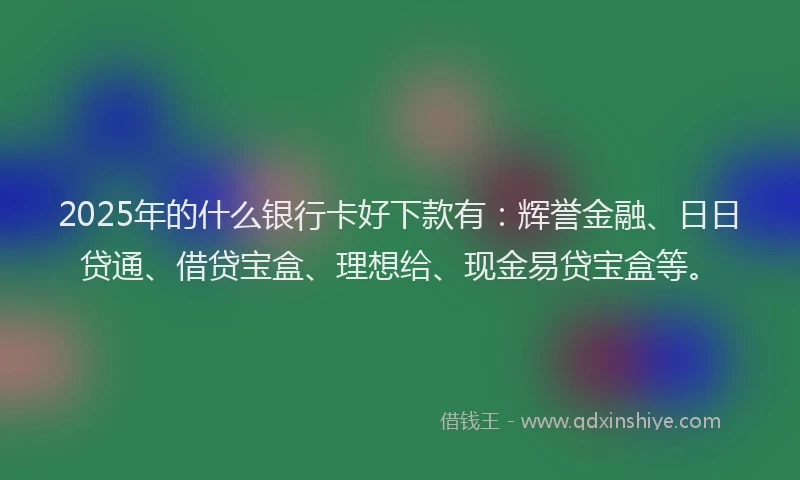 2025年的什么银行卡好下款有：辉誉金融、日日贷通、借贷宝盒、理想给、现金易贷宝盒等。