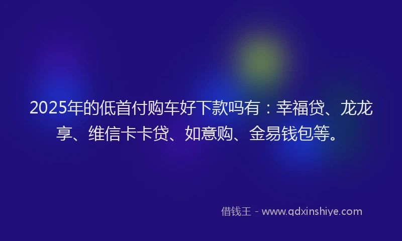 2025年的低首付购车好下款吗有:幸福贷、龙龙享、维信卡卡贷、如意购、金易钱包等。