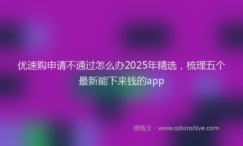 优速购申请不通过怎么办2025年精选，梳理五个最新能下来钱的app