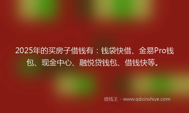 2025年的买房子借钱有:钱袋快借、金易Pro钱包、现金中心、融悦贷钱包、借钱快等。